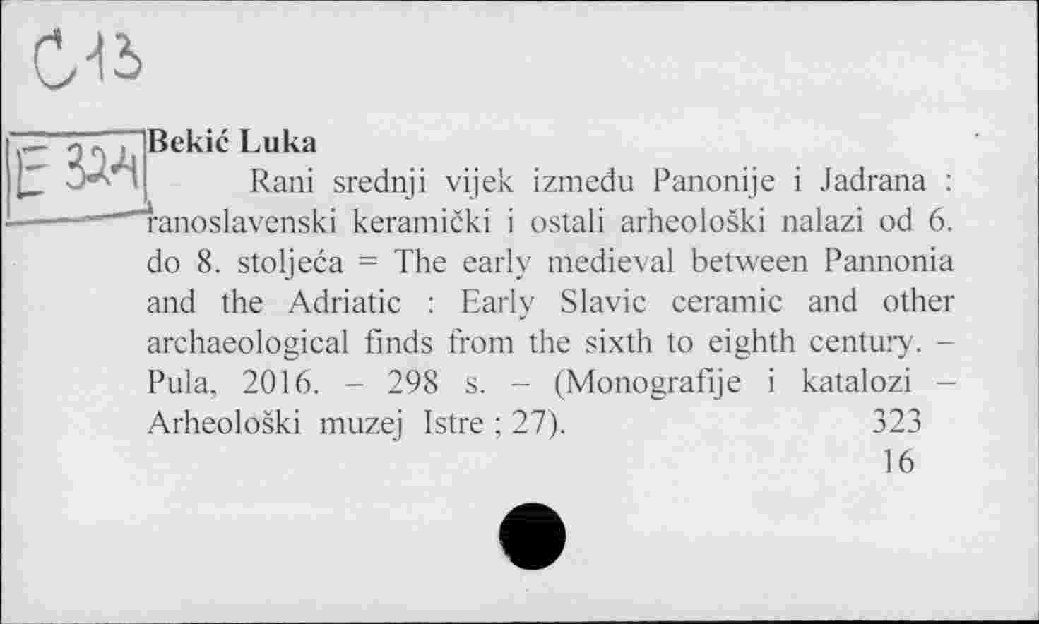 ﻿
Е Зад
Bekic Luka
Rani srednji vijek izmedu Panonije і Jadrana : ranoslavenski keramicki і ostali arheoloski nalazi od 6.
do 8. stoljeca = The early medieval between Pannonia and the Adriatic : Early Slavic ceramic and other archaeological finds from the sixth to eighth century. -Pula, 2016. - 298 s. - (Monografije і katalozi -Arheoloski muzej Istre ; 27).	323
16